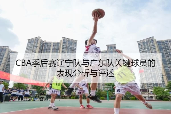 CBA季后赛辽宁队与广东队关键球员的表现分析与评述