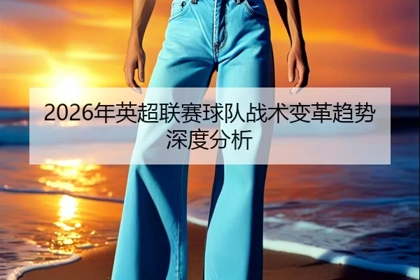 2026年英超联赛球队战术变革趋势深度分析
