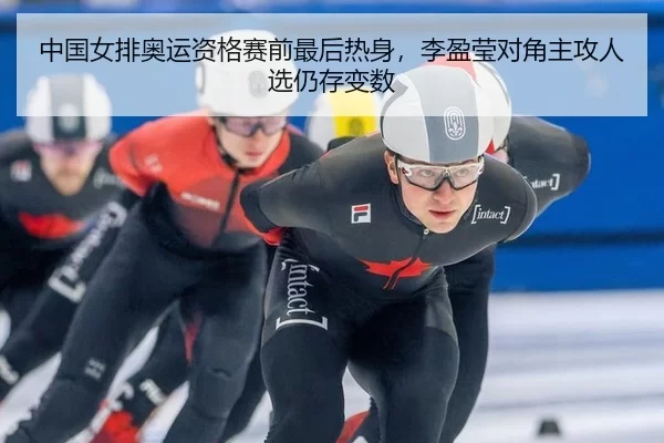 中国女排奥运资格赛前最后热身，李盈莹对角主攻人选仍存变数